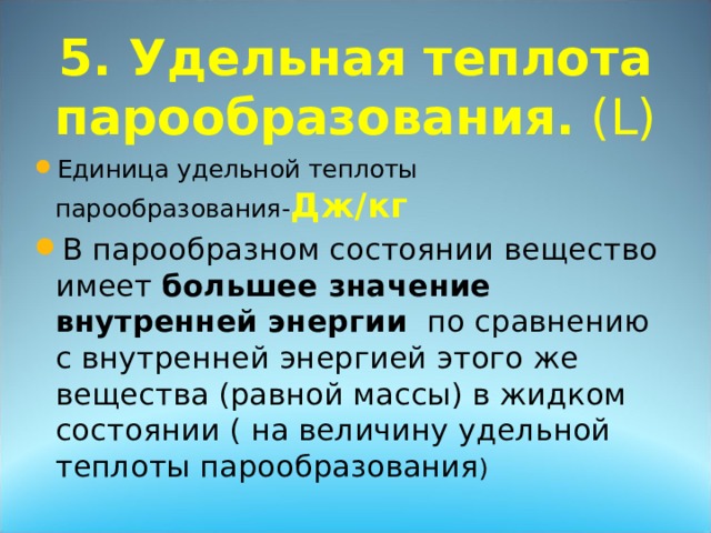 5. Удельная теплота парообразования. ( L ) Дж/кг В парообразном состоянии вещество имеет большее значение внутренней энергии по сравнению с внутренней энергией этого же вещества (равной массы) в жидком состоянии ( на величину удельной теплоты парообразования 