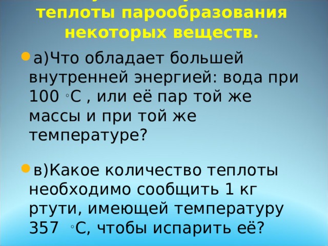  Обсуждение удельной теплоты парообразования некоторых веществ. а)Что обладает большей внутренней энергией: вода при 100 ◦ C , или её пар той же массы и при той же температуре? в)Какое количество теплоты необходимо сообщить 1 кг ртути, имеющей температуру 357 ◦ C, чтобы испарить её?  