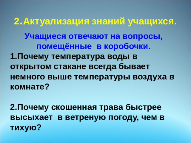                               2 . Актуализация знаний учащихся .   Учащиеся отвечают на вопросы, помещённые в коробочки. 1.Почему температура воды в открытом стакане всегда бывает немного выше температуры воздуха в комнате?  2.Почему скошенная трава быстрее высыхает в ветреную погоду, чем в тихую? 