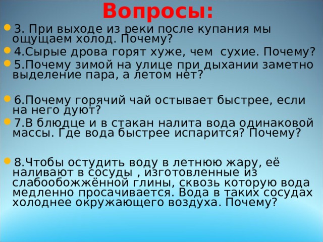 Вопросы: 3. При выходе из реки после купания мы ощущаем холод. Почему? 4.Сырые дрова горят хуже, чем сухие. Почему? 5.Почему зимой на улице при дыхании заметно выделение пара, а летом нет? 6.Почему горячий чай остывает быстрее, если на него дуют? 7.В блюдце и в стакан налита вода одинаковой массы. Где вода быстрее испарится? Почему?  8.Чтобы остудить воду в летнюю жару, её наливают в сосуды , изготовленные из слабообожжённой глины, сквозь которую вода медленно просачивается. Вода в таких сосудах холоднее окружающего воздуха. Почему? 