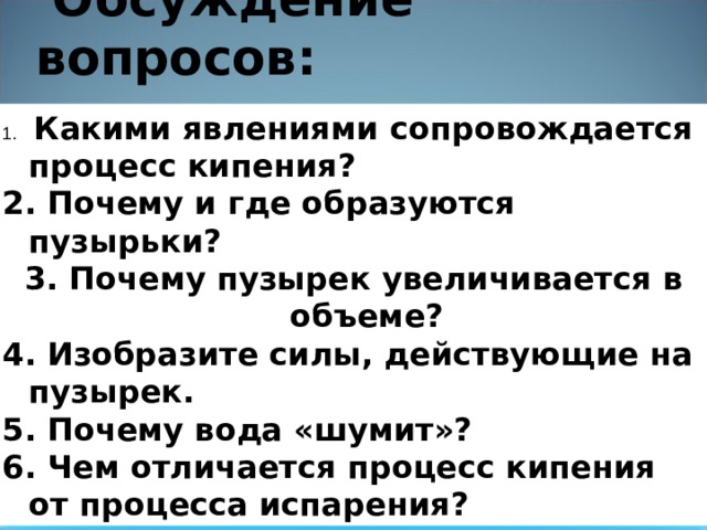  Обсуждение вопросов:    Какими явлениями сопровождается процесс кипения?  Почему и где образуются пузырьки?  Почему пузырек увеличивается в объеме?  Изобразите силы, действующие на пузырек.  Почему вода «шумит»?  Чем отличается процесс кипения от процесса испарения? 