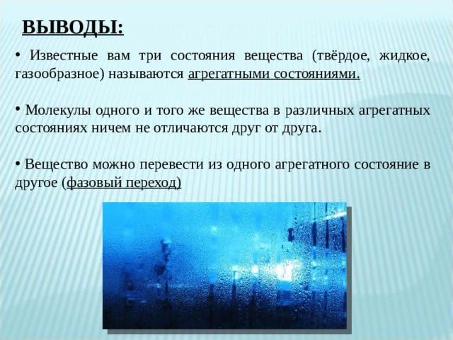 ВЫВОДЫ:  Известные вам три состояния вещества (твёрдое, жидкое, газообразное) называются агрегатными состояниями.   Молекулы одного и того же вещества в различных агрегатных состояниях ничем не отличаются друг от друга.   Вещество можно перевести из одного агрегатного состояние в другое ( фазовый переход) 