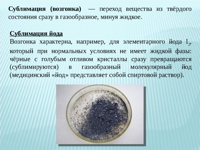 Сублимация (возгонка)    — переход вещества из твёрдого состояния сразу в газообразное, минуя жидкое.  Сублимация йода Возгонка характерна, например, для элементарного йода I 2 , который при нормальных условиях не имеет жидкой фазы: чёрные с голубым отливом кристаллы сразу превращаются (сублимируются) в газообразный молекулярный йод (медицинский «йод» представляет собой спиртовой раствор). 