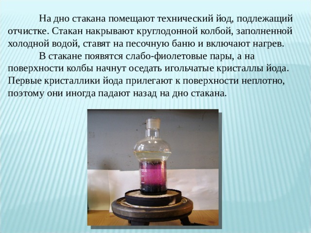  На дно стакана помещают технический йод, подлежащий отчистке. Стакан накрывают круглодонной колбой, заполненной холодной водой, ставят на песочную баню и включают нагрев.   В стакане появятся слабо-фиолетовые пары, а на поверхности колбы начнут оседать игольчатые кристаллы йода.  Первые кристаллики йода прилегают к поверхности неплотно, поэтому они иногда падают назад на дно стакана.   