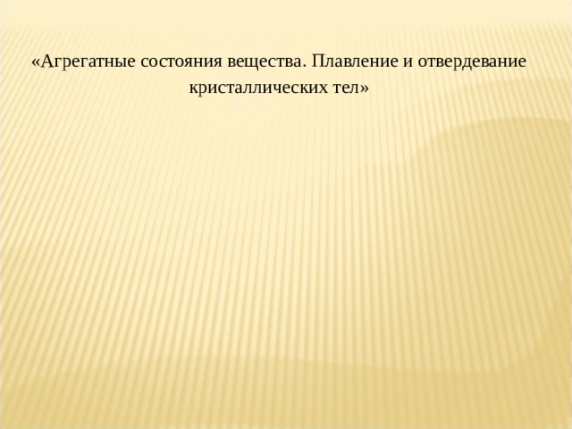  « Агрегатные состояния вещества. Плавление и отвердевание кристаллических тел »   