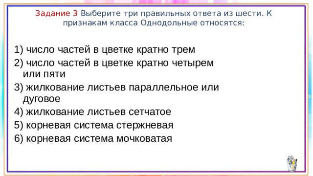 Задание 3 Выберите три правильных ответа из шести. К признакам класса Однодольные относятся: 1) число частей в цветке кратно трем 2) число частей в цветке кратно четырем или пяти 3) жилкование листьев параллельное или дуговое 4) жилкование листьев сетчатое 5) корневая система стержневая 6) корневая система мочковатая 
