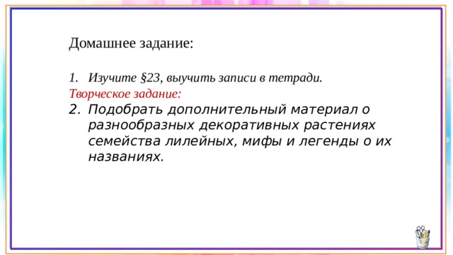 Домашнее задание: Изучите §23, выучить записи в тетради. Творческое задание: Подобрать дополнительный материал о разнообразных декоративных растениях семейства лилейных, мифы и легенды о их названиях.    