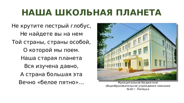 НАША ШКОЛЬНАЯ ПЛАНЕТА Не крутите пестрый глобус, Не найдете вы на нем Той страны, страны особой, О которой мы поем. Наша старая планета Вся изучена давно, А страна большая эта Вечно «белое пятно»… Муниципальное бюджетное общеобразовательное учреждение гимназия №19 г. Липецка 