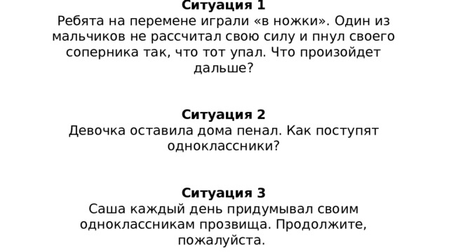 Ситуация 1 Ребята на перемене играли «в ножки». Один из мальчиков не рассчитал свою силу и пнул своего соперника так, что тот упал. Что произойдет дальше? Ситуация 2 Девочка оставила дома пенал. Как поступят одноклассники? Ситуация 3 Саша каждый день придумывал своим одноклассникам прозвища. Продолжите, пожалуйста. 