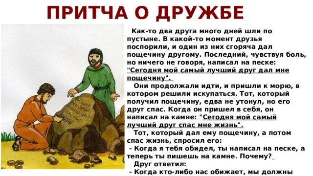 ПРИТЧА О ДРУЖБЕ  Как-то два друга много дней шли по пустыне. В какой-то момент друзья поспорили, и один из них сгоряча дал пощечину другому. Последний, чувствуя боль, но ничего не говоря, написал на песке: 