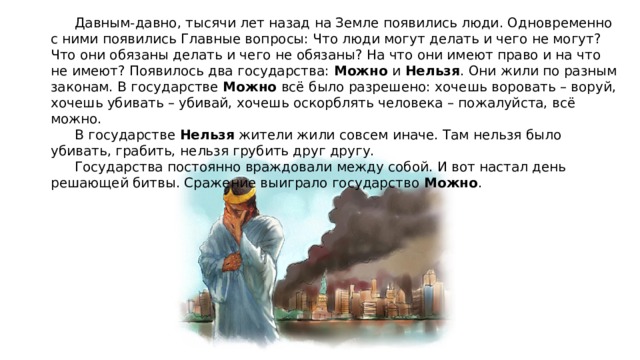 Давным-давно, тысячи лет назад на Земле появились люди. Одновременно с ними появились Главные вопросы: Что люди могут делать и чего не могут? Что они обязаны делать и чего не обязаны? На что они имеют право и на что не имеют? Появилось два государства: Можно и Нельзя . Они жили по разным законам. В государстве Можно всё было разрешено: хочешь воровать – воруй, хочешь убивать – убивай, хочешь оскорблять человека – пожалуйста, всё можно.  В государстве Нельзя жители жили совсем иначе. Там нельзя было убивать, грабить, нельзя грубить друг другу.  Государства постоянно враждовали между собой. И вот настал день решающей битвы. Сражение выиграло государство Можно . 