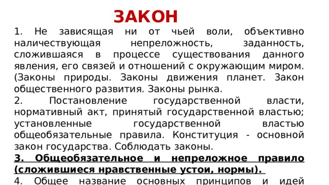 ЗАКОН 1. Не зависящая ни от чьей воли, объективно наличествующая непреложность, заданность, сложившаяся в процессе существования данного явления, его связей и отношений с окружающим миром. (Законы природы. Законы движения планет. 3акон общественного развития. Законы рынка. 2. Постановление государственной власти, нормативный акт, принятый государственной властью; установленные государственной властью общеобязательные правила. Конституция - основной закон государства. Соблюдать законы. 3. Общеобязательное и непреложное правило (сложившиеся нравственные устои, нормы). 4. Общее название основных принципов и идей религиозного вероучения, свод правил какой-нибудь религии.  