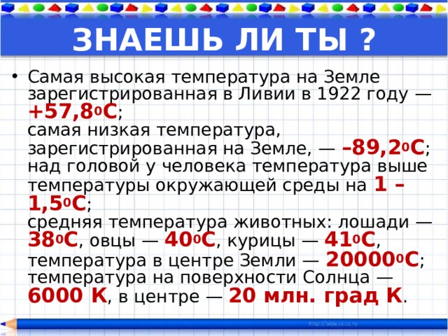 ЗНАЕШЬ ЛИ ТЫ ? Самая высокая температура на Земле зарегистрированная в Ливии в 1922 году — +57,8 0 С ;  самая низкая температура, зарегистрированная на Земле, — –89,2 0 С ;  над головой у человека температура выше температуры окружающей среды на 1 – 1,5 0 С ;  средняя температура животных: лошади — 38 0 С , овцы — 40 0 С , курицы — 41 0 С ,  температура в центре Земли — 20000 0 С ;  температура на поверхности Солнца — 6000 К , в центре — 20 млн. град К .  
