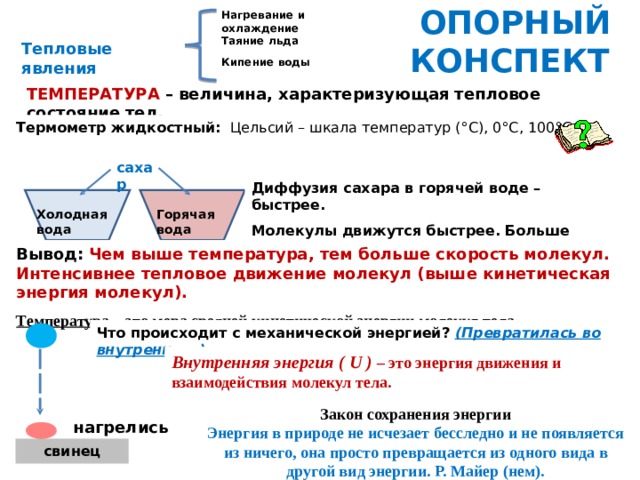 ОПОРНЫЙ КОНСПЕКТ Нагревание и охлаждение Таяние льда Кипение воды Плавление металлов Тепловые явления ТЕМПЕРАТУРА – величина, характеризующая тепловое состояние тел. Термометр жидкостный:  Цельсий – шкала температур (° C ), 0° C , 100° C . сахар Диффузия сахара в горячей воде – быстрее. Молекулы движутся быстрее. Больше промежутки. Горячая вода Холодная  вода Вывод:  Чем выше температура, тем больше скорость молекул. Интенсивнее тепловое движение молекул (выше кинетическая энергия молекул). Температура – это мера средней кинетической энергии молекул тела. Что происходит с механической энергией? (Превратилась во внутреннюю) Внутренняя энергия ( U ) – это энергия движения и взаимодействия молекул тела. Закон сохранения энергии Энергия в природе не исчезает бесследно и не появляется из ничего, она просто превращается из одного вида в другой вид энергии. Р. Майер (нем). нагрелись свинец 