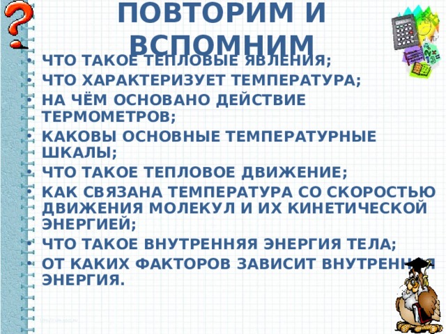 ПОВТОРИМ И ВСПОМНИМ ЧТО ТАКОЕ ТЕПЛОВЫЕ ЯВЛЕНИЯ; ЧТО ХАРАКТЕРИЗУЕТ ТЕМПЕРАТУРА; НА ЧЁМ ОСНОВАНО ДЕЙСТВИЕ ТЕРМОМЕТРОВ; КАКОВЫ ОСНОВНЫЕ ТЕМПЕРАТУРНЫЕ ШКАЛЫ; ЧТО ТАКОЕ ТЕПЛОВОЕ ДВИЖЕНИЕ; КАК СВЯЗАНА ТЕМПЕРАТУРА СО СКОРОСТЬЮ ДВИЖЕНИЯ МОЛЕКУЛ И ИХ КИНЕТИЧЕСКОЙ ЭНЕРГИЕЙ; ЧТО ТАКОЕ ВНУТРЕННЯЯ ЭНЕРГИЯ ТЕЛА; ОТ КАКИХ ФАКТОРОВ ЗАВИСИТ ВНУТРЕННЯЯ ЭНЕРГИЯ.  
