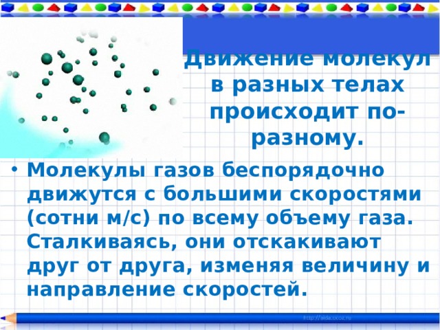 Движение молекул в разных телах происходит по-разному. Молекулы газов беспорядочно движутся с большими скоростями (сотни м/с) по всему объему газа. Сталкиваясь, они отскакивают друг от друга, изменяя величину и направление скоростей. 