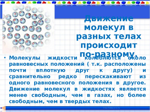 Движение молекул в разных телах происходит по-разному. Молекулы жидкости колеблются около равновесных положений ( т.к. расположены почти вплотную друг к другу) и сравнительно редко перескакивают из одного равновесного положения в другое. Движение молекул в жидкостях является менее свободным, чем в газах, но более свободным, чем в твердых телах. 