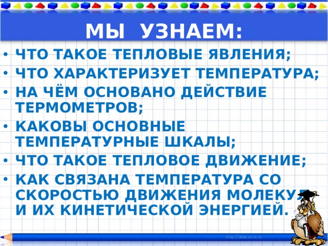 МЫ УЗНАЕМ: ЧТО ТАКОЕ ТЕПЛОВЫЕ ЯВЛЕНИЯ; ЧТО ХАРАКТЕРИЗУЕТ ТЕМПЕРАТУРА; НА ЧЁМ ОСНОВАНО ДЕЙСТВИЕ ТЕРМОМЕТРОВ; КАКОВЫ ОСНОВНЫЕ ТЕМПЕРАТУРНЫЕ ШКАЛЫ; ЧТО ТАКОЕ ТЕПЛОВОЕ ДВИЖЕНИЕ; КАК СВЯЗАНА ТЕМПЕРАТУРА СО СКОРОСТЬЮ ДВИЖЕНИЯ МОЛЕКУЛ И ИХ КИНЕТИЧЕСКОЙ ЭНЕРГИЕЙ. 