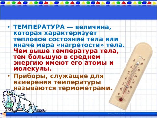 ТЕМПЕРАТУРА — величина, которая характеризует тепловое состояние тела или иначе мера «нагретости» тела.  Чем выше температура тела, тем большую в среднем энергию имеют его атомы и молекулы. Приборы, служащие для измерения температуры называются термометрами. 