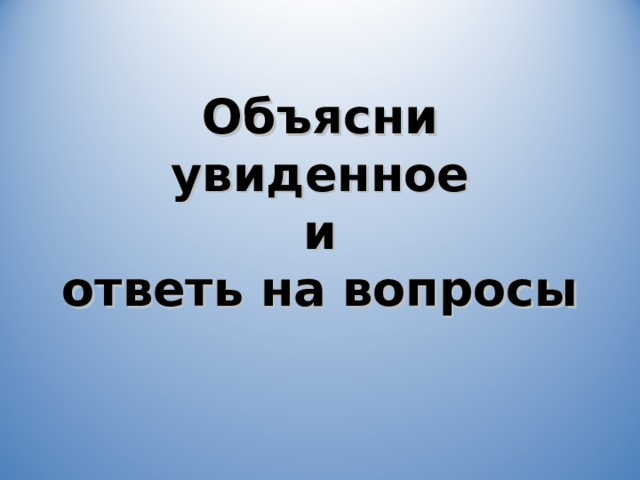 Объясни увиденное  и  ответь на вопросы 