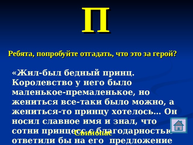 П Ребята, попробуйте отгадать, что это за герой? «Жил-был бедный принц. Королевство у него было маленькое-премаленькое, но жениться все-таки было можно, а жениться-то принцу хотелось… Он носил славное имя и знал, что сотни принцесс с благодарностью ответили бы на его  предложение согласием». Свинопас 