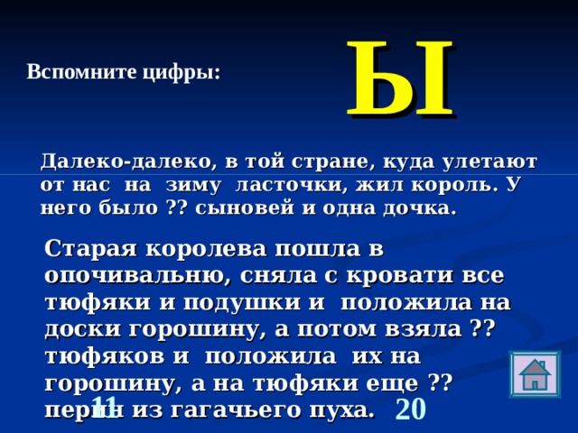 Ы   Вспомните цифры: Далеко-далеко, в той стране, куда улетают от нас на зиму ласточки, жил король. У него было ?? сыновей и одна дочка. Старая королева пошла в опочивальню, сняла с кровати все тюфяки и подушки и положила на доски горошину, а потом взяла ?? тюфяков и положила их на горошину, а на тюфяки еще ?? перин из гагачьего пуха.  11 20 