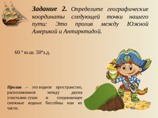 Задание 2.  Определите географические координаты следующей точки нашего пути: Это пролив между Южной Америкой и Антарктидой. 60 º ю.ш. 50ºз.д. Пролив – это водное пространство, расположенное между двумя участками суши и соединяющее смежные водные бассейны или их части.