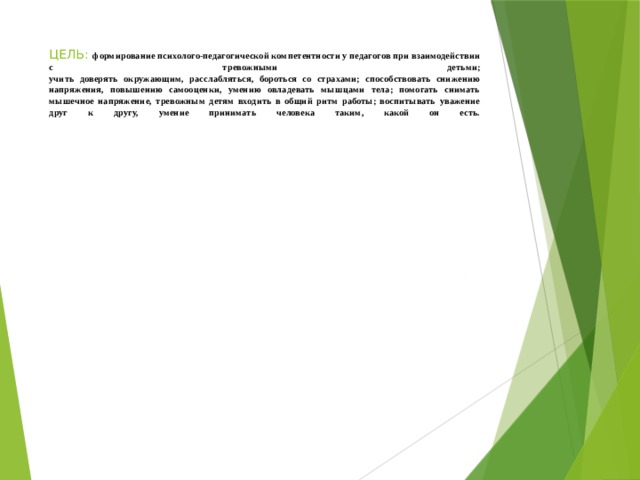 ЦЕЛЬ: формирование психолого-педагогической компетентности у педагогов при взаимодействии с тревожными детьми;  учить доверять окружающим, расслабляться, бороться со страхами; способствовать снижению напряжения, повышению самооценки, умению овладевать мышцами тела; помогать снимать мышечное напряжение, тревожным детям входить в общий ритм работы; воспитывать уважение друг к другу, умение принимать человека таким, какой он есть.   