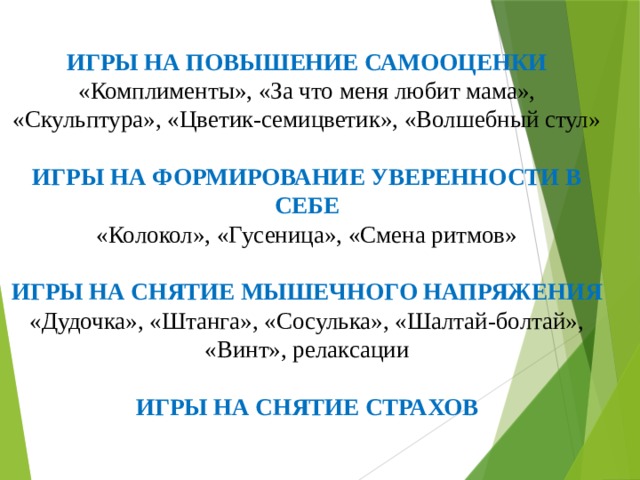 ИГРЫ НА ПОВЫШЕНИЕ САМООЦЕНКИ  «Комплименты», «За что меня любит мама», «Скульптура», «Цветик-семицветик», «Волшебный стул»   ИГРЫ НА ФОРМИРОВАНИЕ УВЕРЕННОСТИ В СЕБЕ  «Колокол», «Гусеница», «Смена ритмов»   ИГРЫ НА СНЯТИЕ МЫШЕЧНОГО НАПРЯЖЕНИЯ  «Дудочка», «Штанга», «Сосулька», «Шалтай-болтай», «Винт», релаксации   ИГРЫ НА СНЯТИЕ СТРАХОВ   