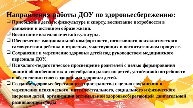 Направления работы ДОУ по здоровьесбережению: Приобщение детей к физкультуре и спорту, воспитание потребности в движении и активном образе жизни. Воспитание валеологической культуры. Обеспечение эмоциональной комфортности, позитивного психологического самочувствия ребенка и взрослых, участвующих в воспитательном процессе. Сохранение и укрепление здоровья детей под руководством медицинского персонала ДОУ. Психолого-педагогическое просвещение родителей с целью формирования знаний об особенностях и своеобразии развития детей, устойчивой потребности в обеспечении своего здоровья и здоровья детей. Создание здоровьесберегающего пространства с целью сохранения и укрепления психического, интеллектуального, социального и физического здоровья детей, организация оптимальной здоровьесберегающей  двигательной развивающей среды . 