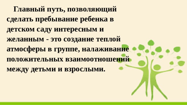 Главный путь, позволяющий сделать пребывание ребенка в детском саду интересным и желанным - это создание теплой атмосферы в группе, налаживание положительных взаимоотношений между детьми и взрослыми. 