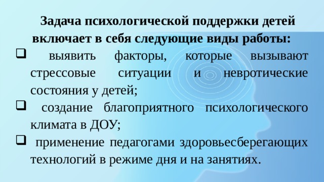 Задача психологической поддержки детей включает в себя следующие виды работы:  выявить факторы, которые вызывают стрессовые ситуации и невротические состояния у детей;  создание благоприятного психологического климата в ДОУ;  применение педагогами здоровьесберегающих технологий в режиме дня и на занятиях. 