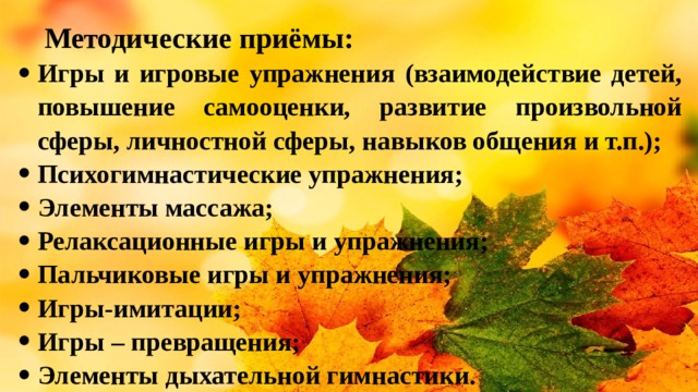 Методические приёмы: Игры и игровые упражнения (взаимодействие детей, повышение самооценки, развитие произвольной сферы, личностной сферы, навыков общения и т.п.); Психогимнастические упражнения; Элементы массажа; Релаксационные игры и упражнения; Пальчиковые игры и упражнения; Игры-имитации; Игры – превращения; Элементы дыхательной гимнастики. 