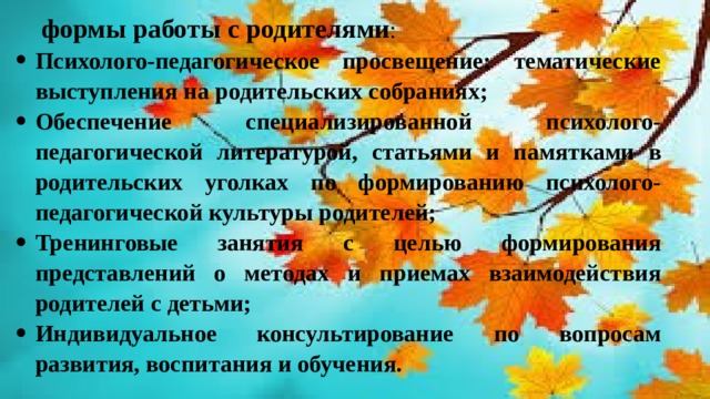 формы работы с родителями : Психолого-педагогическое просвещение: тематические выступления на родительских собраниях; Обеспечение специализированной психолого-педагогической литературой, статьями и памятками в родительских уголках по формированию психолого-педагогической культуры родителей; Тренинговые занятия с целью формирования представлений о методах и приемах взаимодействия родителей с детьми; Индивидуальное консультирование по вопросам развития, воспитания и обучения. 