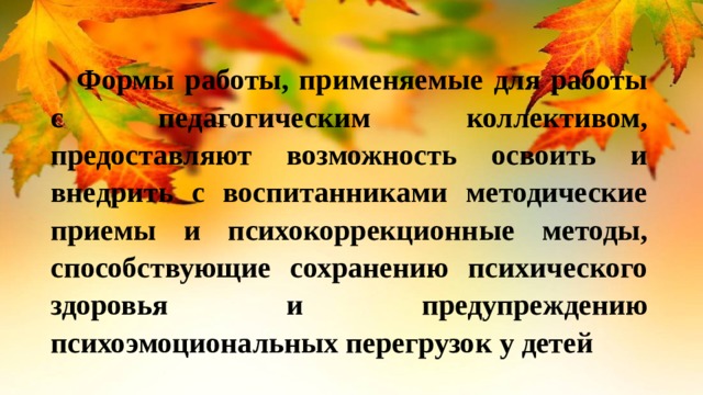  Формы работы, применяемые для работы с педагогическим коллективом, предоставляют возможность освоить и внедрить с воспитанниками методические приемы и психокоррекционные методы, способствующие сохранению психического здоровья и предупреждению психоэмоциональных перегрузок у детей 