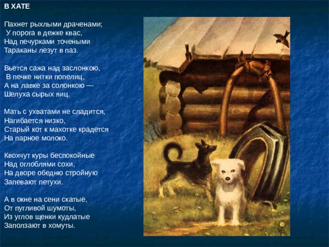 В ХАТЕ  Пахнет рыхлыми драченами;  У порога в дежке квас, Над печурками точеными Тараканы лезут в паз. Вьется сажа над заслонкою,  В печке нитки попелиц, А на лавке за солонкою — Шелуха сырых яиц. Мать с ухватами не сладится, Нагибается низко, Старый кот к махотке крадется На парное молоко. Квохчут куры беспокойные Над оглоблями сохи, На дворе обедню стройную Запевают петухи. А в окне на сени скатые, От пугливой шумоты, Из углов щенки кудлатые Заползают в хомуты. 