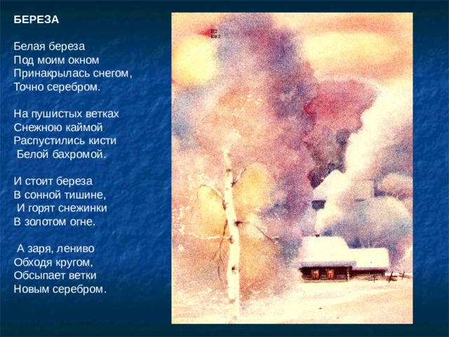 БЕРЕЗА  Белая береза Под моим окном Принакрылась снегом, Точно серебром. На пушистых ветках Снежною каймой Распустились кисти  Белой бахромой. И стоит береза В сонной тишине,  И горят снежинки В золотом огне.  А заря, лениво Обходя кругом, Обсыпает ветки Новым серебром. Прочитать стихотворение. Объявить тему урока: «Иллюстрирование стихотворений С. Есенина».  