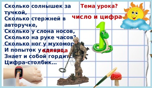 Сколько солнышек за тучкой, Тема урока? Сколько стержней в авторучке, Сколько у слона носов, Сколько на руке часов? Сколько ног у мухомора И попыток у сапера, Знает и собой гордится, Цифра-столбик… число и цифра 1 единица 