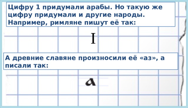 Цифру 1 придумали арабы. Но такую же цифру придумали и другие народы. Например, римляне пишут её так: I А древние славяне произносили её «аз», а писали так: 