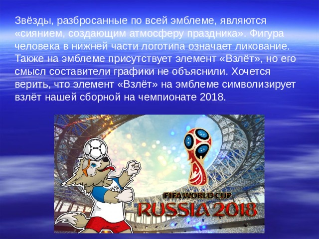 Звёзды, разбросанные по всей эмблеме, являются «сиянием, создающим атмосферу праздника». Фигура человека в нижней части логотипа означает ликование. Также на эмблеме присутствует элемент «Взлёт», но его смысл составители графики не объяснили. Хочется верить, что элемент «Взлёт» на эмблеме символизирует взлёт нашей сборной на чемпионате 2018. 