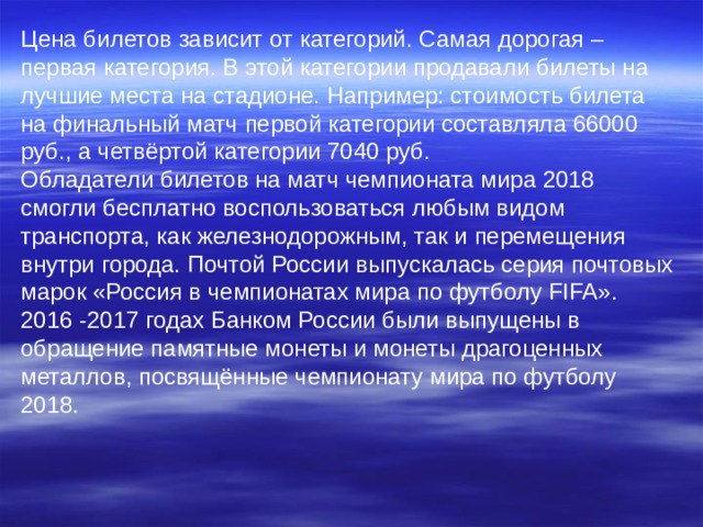 Цена билетов зависит от категорий. Самая дорогая – первая категория. В этой категории продавали билеты на лучшие места на стадионе. Например: стоимость билета на финальный матч первой категории составляла 66000 руб., а четвёртой категории 7040 руб. Обладатели билетов на матч чемпионата мира 2018 смогли бесплатно воспользоваться любым видом транспорта, как железнодорожным, так и перемещения внутри города. Почтой России выпускалась серия почтовых марок «Россия в чемпионатах мира по футболу FIFA ». 2016 -2017 годах Банком России были выпущены в обращение памятные монеты и монеты драгоценных металлов, посвящённые чемпионату мира по футболу 2018. 