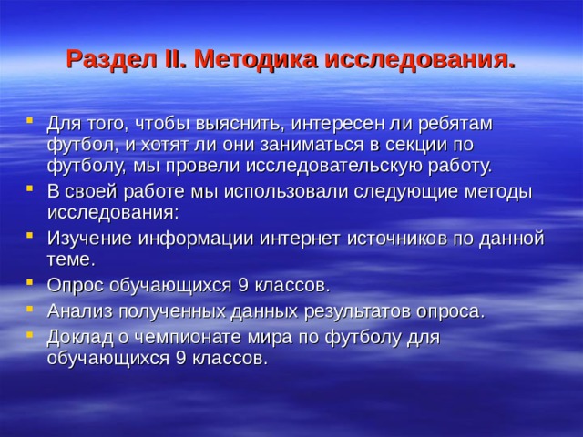 Раздел II . Методика исследования. Для того, чтобы выяснить, интересен ли ребятам футбол, и хотят ли они заниматься в секции по футболу, мы провели исследовательскую работу. В своей работе мы использовали следующие методы исследования: Изучение информации интернет источников по данной теме. Опрос обучающихся 9 классов. Анализ полученных данных результатов опроса. Доклад о чемпионате мира по футболу для обучающихся 9 классов. 