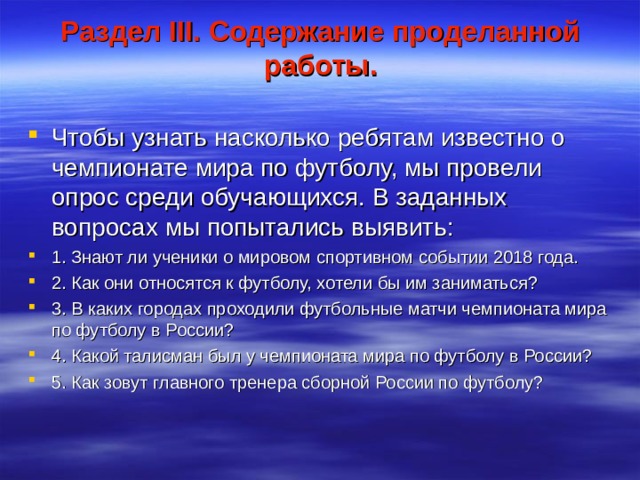 Раздел III . Содержание проделанной работы. Чтобы узнать насколько ребятам известно о чемпионате мира по футболу, мы провели опрос среди обучающихся. В заданных вопросах мы попытались выявить: 1. Знают ли ученики о мировом спортивном событии 2018 года. 2. Как они относятся к футболу, хотели бы им заниматься? 3. В каких городах проходили футбольные матчи чемпионата мира по футболу в России? 4. Какой талисман был у чемпионата мира по футболу в России? 5. Как зовут главного тренера сборной России по футболу?  