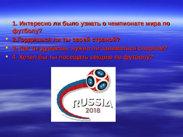 1. Интересно ли было узнать о чемпионате мира по футболу? 2.Гордишься ли ты своей страной? 3. Как ты думаешь, нужно ли заниматься спортом? 4. Хотел бы ты посещать секцию по футболу? 