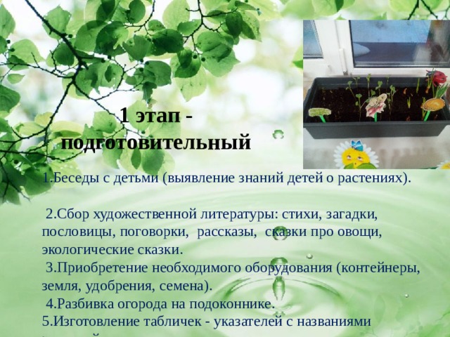1 этап - подготовительный 1.Беседы с детьми (выявление знаний детей о растениях).  2.Сбор художественной литературы: стихи, загадки, пословицы, поговорки, рассказы, сказки про овощи, экологические сказки.   3.Приобретение необходимого оборудования (контейнеры, земля, удобрения, семена).  4.Разбивка огорода на подоконнике. 5.Изготовление табличек - указателей с названиями растений 