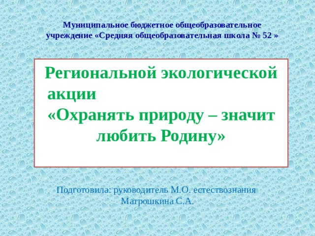 Муниципальное бюджетное общеобразовательное учреждение «Средняя общеобразовательная школа № 52 »   Региональной экологической акции «Охранять природу – значит любить Родину» Подготовила: руководитель М.О. естествознания Матрошкина С.А. 