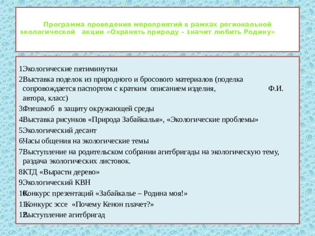  Программа проведения мероприятий в рамках региональной экологической акции «Охранять природу – значит любить Родину»   Экологические пятиминутки  Выставка поделок из природного и бросового материалов (поделка сопровождается паспортом с кратким описанием изделия, Ф.И. автора, класс) Флешмоб в защиту окружающей среды Выставка рисунков «Природа Забайкалья», «Экологические проблемы» Экологический десант Часы общения на экологические темы Выступление на родительском собрании агитбригады на экологическую тему, раздача экологических листовок. КТД «Вырасти дерево» Экологический КВН Конкурс презентаций «Забайкалье – Родина моя!»   Конкурс эссе «Почему Кенон плачет?» Выступление агитбригад 