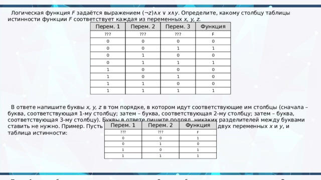 Логическая функция  F  задаётся выражением (¬ z )∧ x  ∨  x ∧ y . Определите, какому столбцу таблицы истинности функции  F  соответствует каждая из переменных  x, y, z.  В ответе напишите буквы  x, y, z  в том порядке, в котором идут соответствующие им столбцы (сначала – буква, соответствующая 1-му столбцу; затем – буква, соответствующая 2-му столбцу; затем – буква, соответствующая 3-му столбцу). Буквы в ответе пишите подряд, никаких разделителей между буквами ставить не нужно. Пример. Пусть задано выражение  x  →  y , зависящее от двух переменных  x  и  y , и таблица истинности:  Тогда 1-му столбцу соответствует переменная  y , а 2-му столбцу соответствует переменная  x . В ответе нужно написать:  yx . Перем. 1 ??? Перем. 2 Перем. 3 ??? 0 Функция ??? 0 0 F 0 0 0 0 1 0 1 1 1 0 1 0 1 1 0 1 0 0 1 0 1 1 1 1 0 0 1 0 1 Перем. 1 ??? Перем. 2 Функция ??? 0 F 0 0 1 1 1 1 0 0 1 1 1 