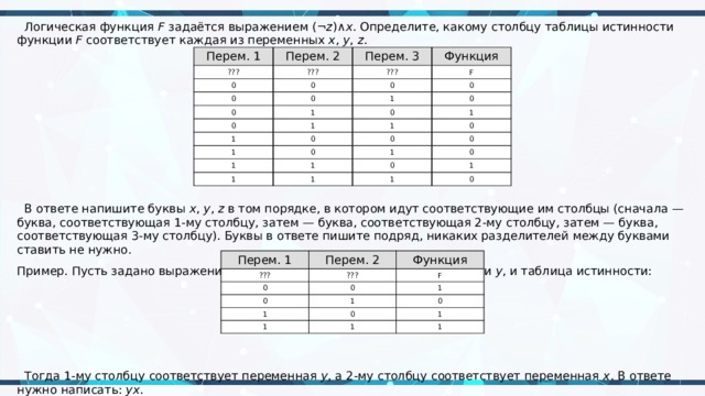  Логическая функция  F  задаётся выражением (¬ z )∧ x . Определите, какому столбцу таблицы истинности функции  F соответствует каждая из переменных  x ,  y ,  z .  В ответе напишите буквы  x ,  y ,  z  в том порядке, в котором идут соответствующие им столбцы (сначала — буква, соответствующая 1-му столбцу, затем — буква, соответствующая 2-му столбцу, затем — буква, соответствующая 3-му столбцу). Буквы в ответе пишите подряд, никаких разделителей между буквами ставить не нужно. Пример. Пусть задано выражение  x  →  y , зависящее от двух переменных  x  и  y , и таблица истинности:  Тогда 1-му столбцу соответствует переменная  y , а 2-му столбцу соответствует переменная  x . В ответе нужно написать:  yx . Перем. 1 ??? Перем. 2 Перем. 3 ??? 0 Функция ??? 0 0 F 0 0 0 0 1 0 1 1 0 0 1 1 1 1 0 0 0 0 1 0 1 1 1 1 0 0 1 1 0 Перем. 1 ??? Перем. 2 Функция ??? 0 F 0 0 1 1 1 1 0 0 1 1 1 