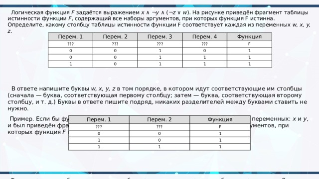  Логическая функция  F  задаётся выражением  x  ∧ ¬ y  ∧ (¬ z  ∨  w ). На рисунке приведён фрагмент таблицы истинности функции  F , содержащий все наборы аргументов, при которых функция F истинна. Определите, какому столбцу таблицы истинности функции F соответствует каждая из переменных  w, x, y, z.  В ответе напишите буквы  w, x, y, z  в том порядке, в котором идут соответствующие им столбцы (сначала — буква, соответствующая первому столбцу; затем — буква, соответствующая второму столбцу, и т. д.) Буквы в ответе пишите подряд, никаких разделителей между буквами ставить не нужно.   Пример. Если бы функция была задана выражением ¬ x  ∨  y , зависящим от двух переменных:  x  и  y , и был приведён фрагмент её таблицы истинности, содержащий все наборы аргументов, при которых функция  F  истинна.    Тогда первому столбцу соответствовала бы переменная  y , а второму столбцу — переменная  x . В ответе следовало бы написать:  yx . Перем. 1 ??? Перем. 2 Перем. 3 ??? 0 Перем. 4 ??? 0 0 Функция ??? 1 0 1 0 0 1 F 1 1 1 1 1 1 Перем. 1 ??? Перем. 2 Функция ??? 0 F 1 0 1 1 0 1 1 1 